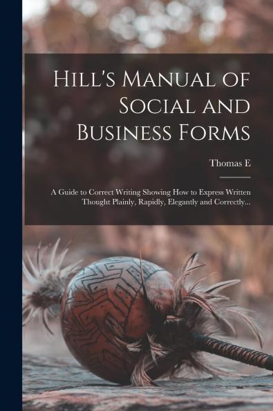 Hill's Manual of Social and Business Forms: Guide to Correct Writing Showing How to Express Written Thought Plainly Rapidly Elegantly and Correctly (Classic Reprint)