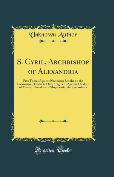 S. Cyril Archbishop of Alexandria: Five Tomes Against Nestorius; Scholia on the Incarnation; Christ Is One; Fragment Against Diodore of Tarsus Theodore of Mopsuestia the Synousiasts (Classic Reprint)