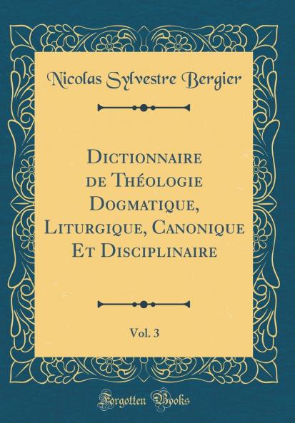 Dictionnaire de ThÃ©ologie Dogmatique Liturgique Canonique Et Disciplinaire Vol. 3 (Classic Reprint)