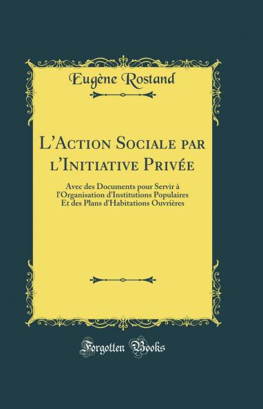 L''Action Sociale par l''Initiative PrivÃ©e: Avec des Documents pour Servir Ã  l''Organisation d''Institutions Populaires Et des Plans d''Habitations OuvriÃ¨res (Classic Reprint)