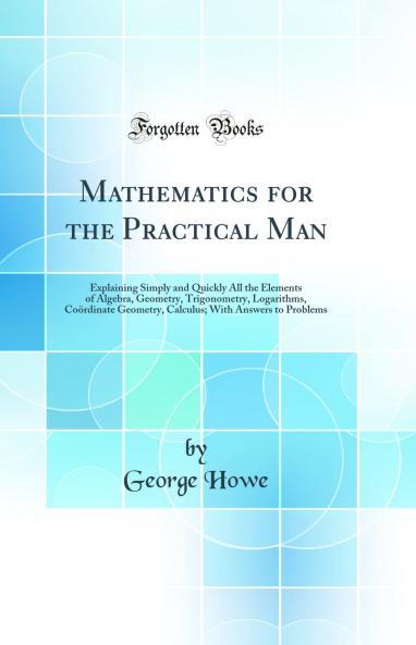 Mathematics for the Practical Man: Explaining Simply and Quickly All the Elements of Algebra Geometry Trigonometry Logarithms CoÃ¶rdinate Geometry Calculus; With Answers to Problems (Classic Reprint)