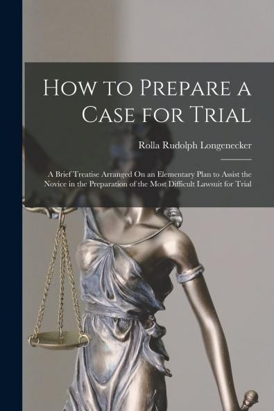 How to Prepare a Case for Trial: A Brief Treatise Arranged on an Elementary Plan to Assist the Novice in the Preparation of the Most Difficult Lawsuit for Trial (Classic Reprint)