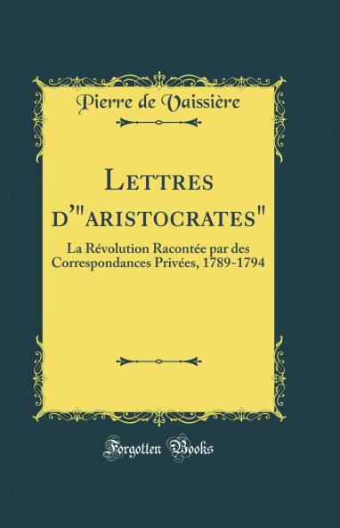 Lettres d''aristocrates: La RÃ©volution RacontÃ©e par des Correspondances PrivÃ©es 1789-1794 (Classic Reprint)