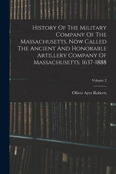 History of the Military Company of the Massachusetts Now Called the Ancient and Honorable Artillery Company of Massachusetts 1637-1888 Vol. 2: 1738-1821 (Classic Reprint)