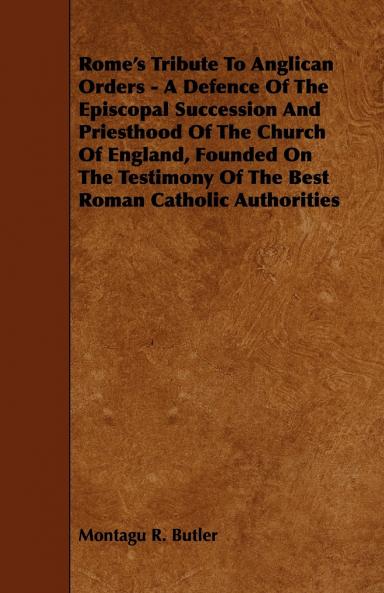 Rome''s Tribute to Anglican Orders: A Defence of the Episcopal Succession and Priesthood of the Church of England Founded on the Testimony of the Best Roman Catholic Authorities (Classic Reprint)
