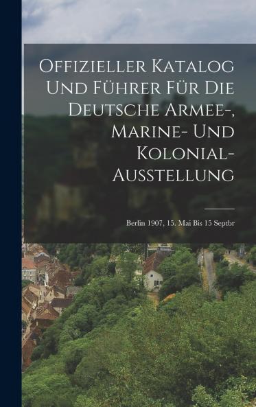 Offizieller Katalog und FÃ¼hrer fÃ¼r die Deutsche Armee-Marine-und Kolonial-Ausstellung: Berlin 1907 15. Mai bis 15 Septbr (Classic Reprint)