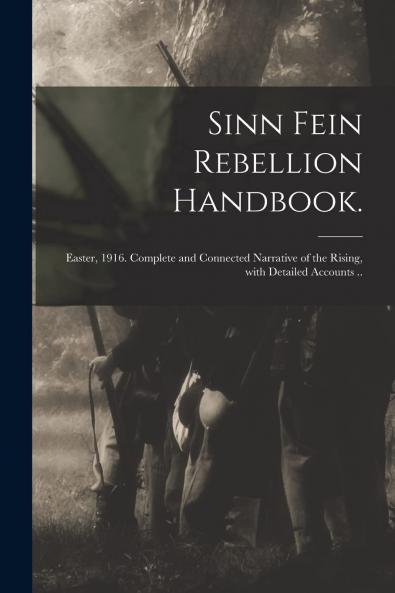 Sinn Fein Rebellion Handbook: Easter 1916; Complete and Connected Narrative of the Rising With Detailed Accounts of the Fighting at All Points; Story of the Great Fires With List of Premises Involved; Military and Rebel Proclamations and Dispatches