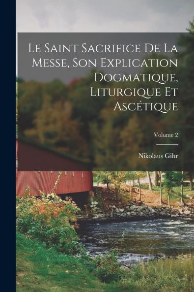 Le Saint Sacrifice de la Messe Vol. 2: Son Explication Dogmatique Liturgique Et AscÃ©tique (Classic Reprint)