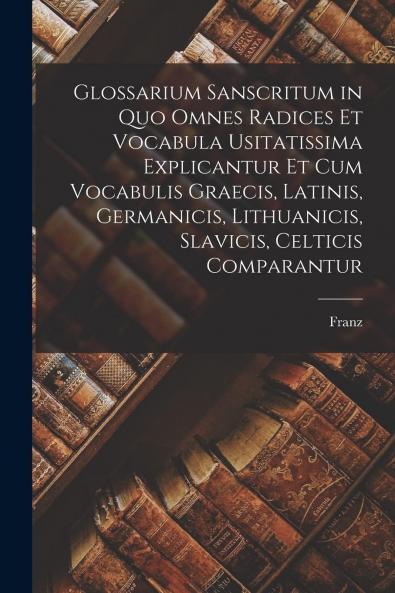 Glossarium Sanscritum: In Quo Omnes Radices Et Vocabula Usitatissima Explicantur Et Cum Vocabulis Graecis Latinis Germanicis Lithuanicis Slavicis Celticis Comparantur (Classic Reprint)