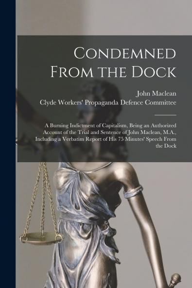 Condemned From the Dock: A Burning Indictment of Capitalism Being an Authorized Account of the Trial and Sentence of John Maclean M.A. Including a Verbatim Report of His 75 Minutes'' Speech From the Dock (Classic Reprint)