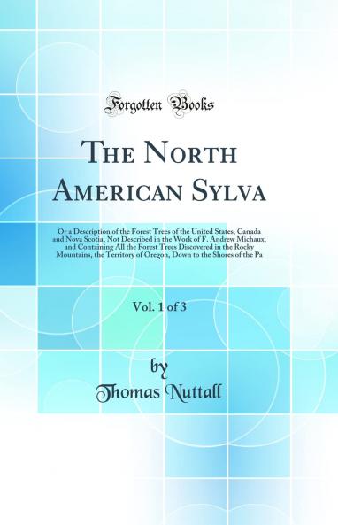 The North American Sylva Vol. 1 of 3: Or a Description of the Forest Trees of the United States Canada and Nova Scotia Not Described in the Work of F. Andrew Michaux and Containing All the Forest Trees Discovered in the Rocky Mountains the Territory