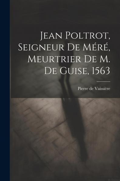 Jean Poltrot: Seigneur de MÃ©rÃ© Meurtrier de M. De Guise 1563 (Classic Reprint)