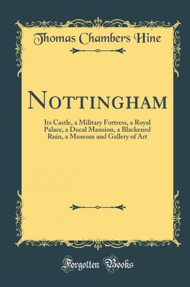 Nottingham: Its Castle a Military Fortress a Royal Palace a Ducal Mansion a Blackened Ruin a Museum and Gallery of Art (Classic Reprint)