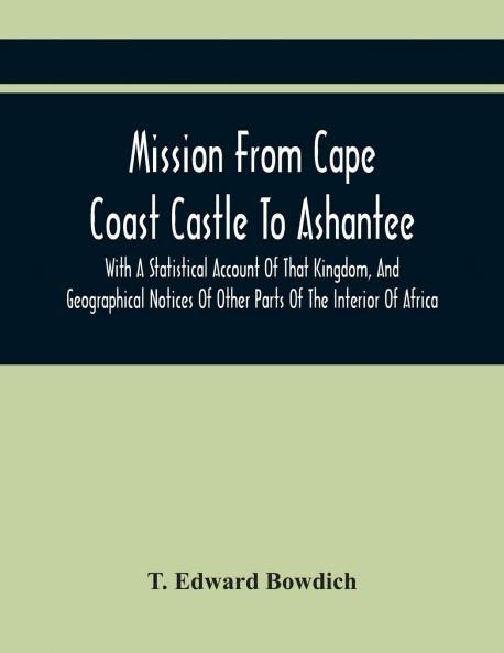 Mission From Cape Coast Castle to Ashantee: With a Statistical Account of That Kingdom and Geographical Notices of Other Parts of the Interior of Africa (Classic Reprint)