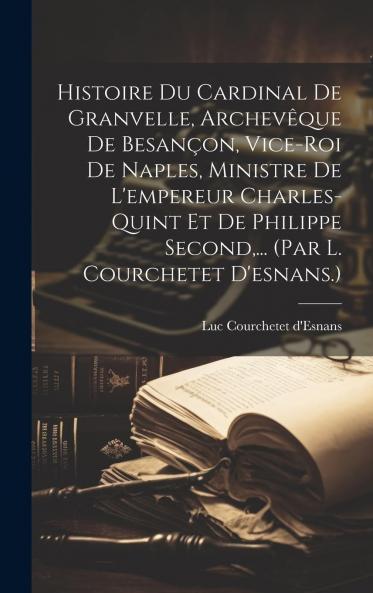 Histoire du Cardinal de Granvelle Archevesque de BesanÃ§on Viceroi de Naples Ministre de l'Empereur Charles-Quint Et de Philippe Second Roi d'Espagne (Classic Reprint)