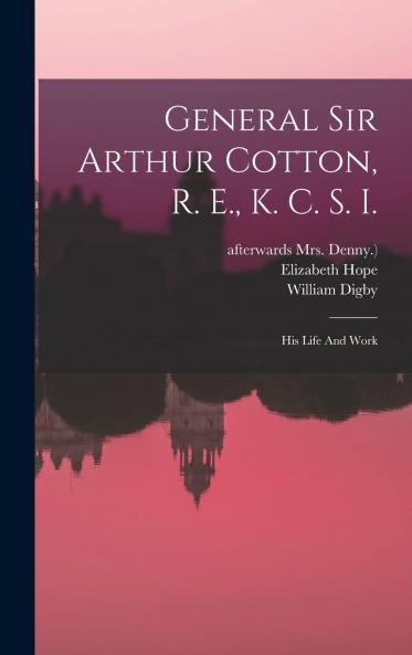 General Sir Arthur Cotton R. E. K. C. S. I: His Life and Work by His Daughter Lady Hope With Some Famine Prevention Studies (Classic Reprint)