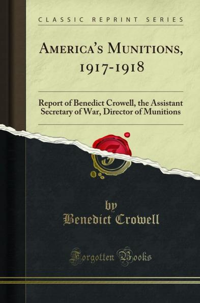 America''s Munitions 1917-1918: Report of Benedict Crowell the Assistant Secretary of War Director of Munitions (Classic Reprint)