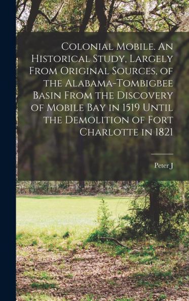Colonial Mobile: An Historical Study Largely From Original Sources of the Alabama-Tombigbee Basin From the Discovery of Mobile Bay in 1519 Until the Demolition of Fort Charlotte in 1821 (Classic Reprint)