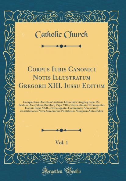 Corpus Iuris Canonici Notis Illustratum Gregorii XIII. Iussu Editum Vol. 1: Complectens Decretum Gratiani Decretales Gregorij PapÃ¦ IX. Sextum Decretalium Bonifacij PapÃ¦ VIII. Clementinas Extrauagantes Ioannis PapÃ¦ XXII. Extrauagantes Communes; Ac