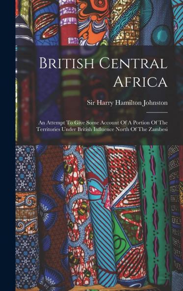 British Central Africa: An Attempt to Give Some Account of a Portion of the Territories Under British Influence North of the Zambezi (Classic Reprint)