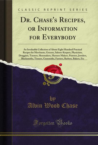 Dr. Chase's Recipes or Information for Everybody: An Invaluable Collection of About Eight Hundred Practical Recipes for Merchants Grocers Saloon-Keepers Physicians Druggists Tanners Shoemakers Harness Makers Painters Jewelers Blacksmiths Tinne