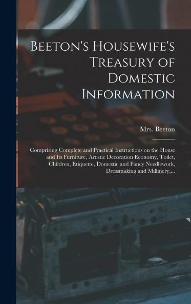 Beeton's Housewife's Treasury of Domestic Information: Comprising Complete and Practical Instructions on the House and Its Furniture Artistic Decoration Economy Toilet Children Etiquette Domestic and Fancy Needlework Dressmaking and Millinery and