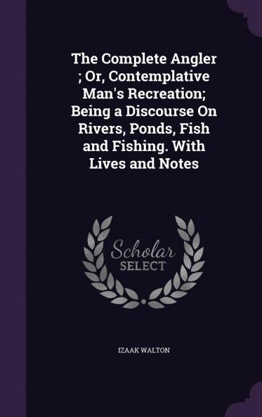 Complete Angler or Contemplative Man''s Recreation: Being a Discourse on Rivers Fish-Ponds Fish and Fishing (Classic Reprint)