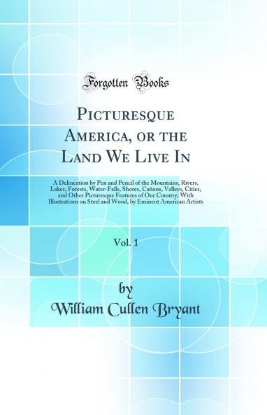 Picturesque America or the Land We Live In Vol. 1: A Delineation by Pen and Pencil of the Mountains Rivers Lakes Forests Water-Falls Shores CaÃ±ons Valleys Cities and Other Picturesque Features of Our Country; With Illustrations on Steel an