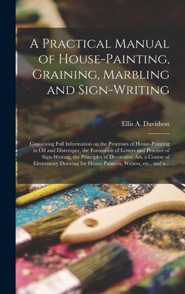 Practical Manual of House-Painting Graining Marbling and Sign-Writing: Containing Full Information on the Processes of House-Painting in Oil and Distemper the Formation of Letters and Practice of Sign-Writing the Principles of Decorative Art a Cour