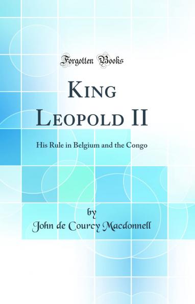 King Leopold II: His Rule in Belgium and the Congo (Classic Reprint)
