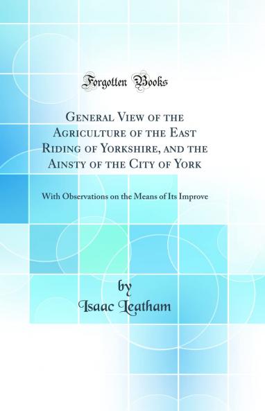 General View of the Agriculture of the East Riding of Yorkshire and the Ainsty of the City of York: With Observations on the Means of Its Improve (Classic Reprint)