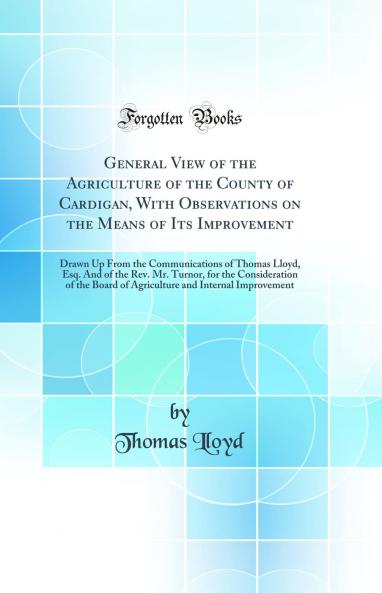 General View of the Agriculture of the County of Cardigan With Observations on the Means of Its Improvement: Drawn Up From the Communications of Thomas Lloyd Esq. And of the Rev. Mr. Turnor for the Consideration of the Board of Agriculture and Internal