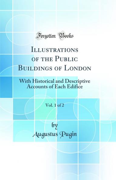Illustrations of the Public Buildings of London Vol. 1 of 2: With Historical and Descriptive Accounts of Each Edifice (Classic Reprint)
