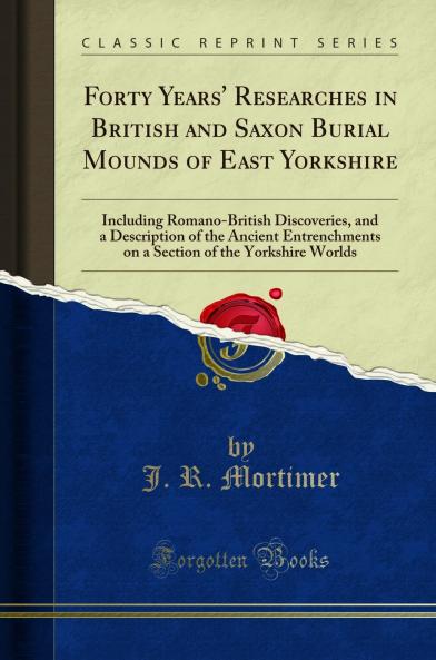 Forty Years'' Researches in British and Saxon Burial Mounds of East Yorkshire: Including Romano-British Discoveries and a Description of the Ancient Entrenchments on a Section of the Yorkshire Worlds (Classic Reprint)