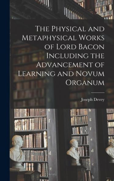 Physical and Metaphysical Works of Lord Bacon: Including the Advancement of Learning and Novum Organum (Classic Reprint)