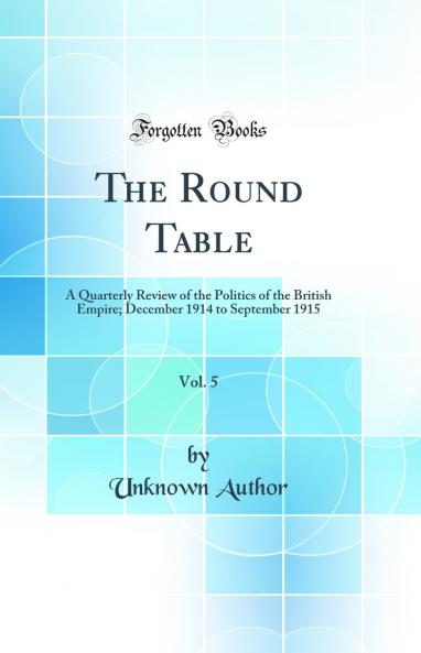 Round Table Vol. 5: A Quarterly Review of the Politics of the British Empire; December 1914 to September 1915 (Classic Reprint)