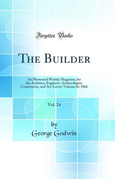 Builder Vol. 24: An Illustrated Weekly Magazine for the Architect Engineer Archaeologist Constructor and Art-Lover; Volume for 1866 (Classic Reprint)
