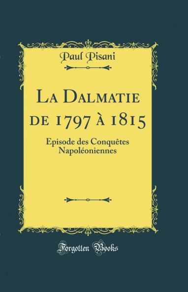 La Dalmatie de 1797 Ã  1815: Ã‰pisode des ConquÃªtes NapolÃ©oniennes (Classic Reprint)