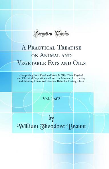 Practical Treatise on Animal and Vegetable Fats and Oils Vol. 1 of 2: Comprising Both Fixed and Volatile Oils Their Physical and Chemical Properties and Uses the Manner of Extracting and Refining Them and Practical Rules for Testing Them