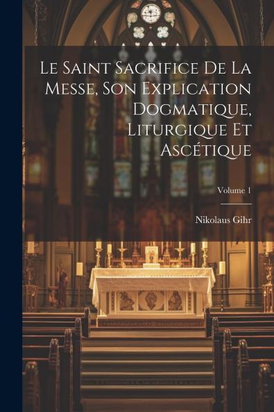 Le Saint Sacrifice de la Messe Vol. 1: Son Explication Dogmatique Liturgique Et AscÃ©tique (Classic Reprint)