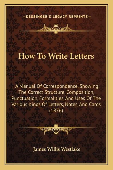 How to Write Letters; A Manual of Correspondence: Showing the Correct Structure Composition Punctuation Formalities and Uses of the Various Kinds of Letters Notes and Cards (Classic Reprint)
