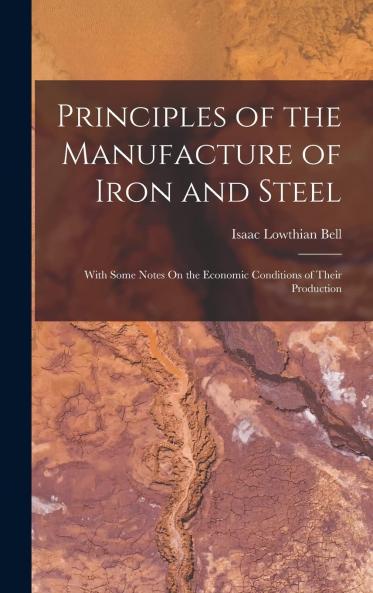 Principles of the Manufacture of Iron and Steel: With Some Notes on the Economic Conditions of Their Production (Classic Reprint)