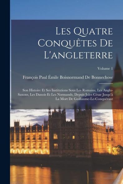 Les Quatre ConquÃªtes de l'Angleterre Vol. 1: Son Histoire Et Ses Institutions Sous les Romains les Anglo-Saxons les Danois Et les Normands Depuis Jules CÃ©sar Jusqu'Ã  la Mort de Guillaume-le-ConquÃ©rant (Classic Reprint)