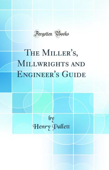 The Miller's Millwrights and Engineer's Guide (Classic Reprint)