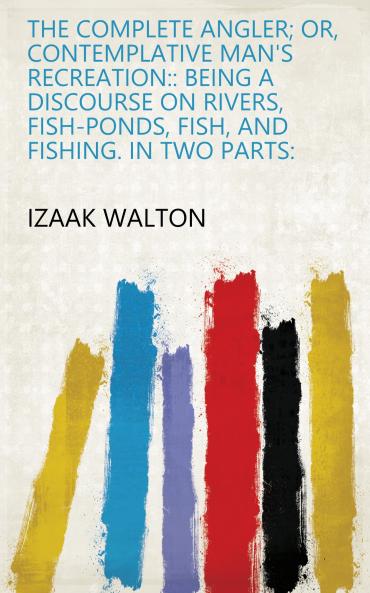 Complete Angler or Contemplative Man''s Recreation: Being a Discourse on Rivers Fish-Ponds Fish and Fishing; In Two Parts (Classic Reprint)
