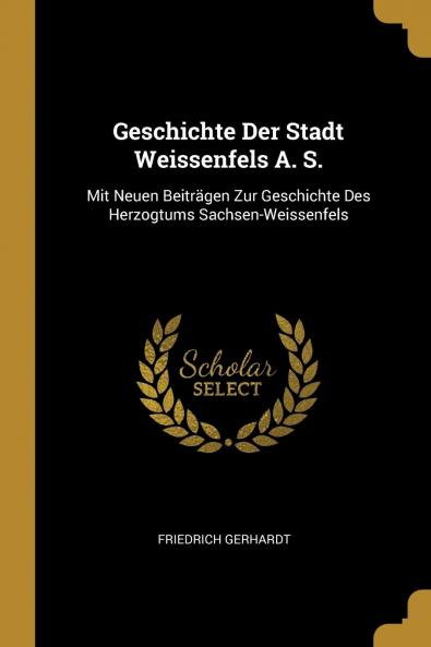 Geschichte der Stadt Weissenfels A. S: Mit Neuen BeitrÃ¤gen zur Geschichte des Herzogtums Sachsen-Weissenfels (Classic Reprint)