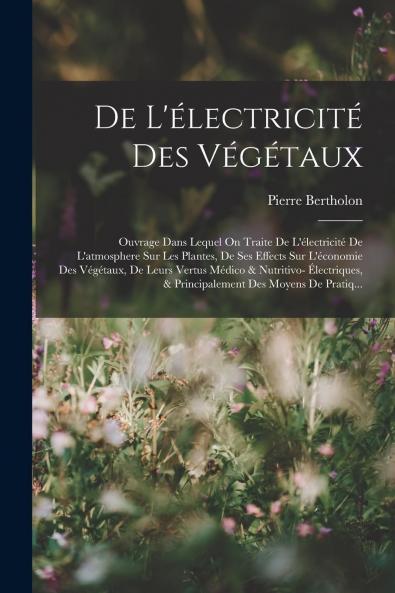 De l''Ã‰lectricitÃ© des VÃ©gÃ©taux: Ouvrage dans Lequel On Traite de l''Ã‰lectricitÃ© de l''Atmosphere sur les Plantes de Ses Effets sur l''Ã‰conomie des VÃ©gÃ©taux de Leurs Vertus MÃ©dico Et Nutritivo-Ã‰lectriques Et Principalement des Moyens de Pratique