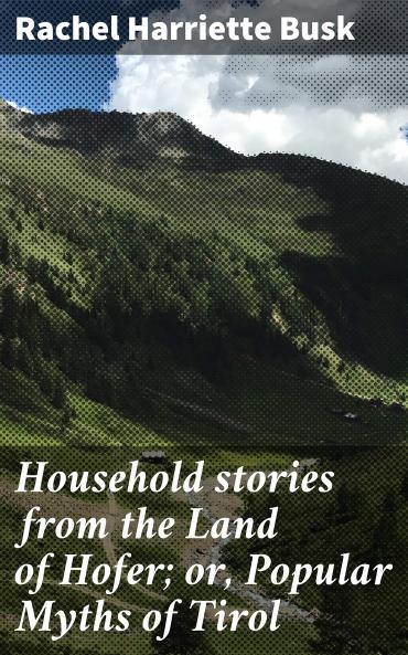 Household Stories From the Land of Hofer or Popular Myths of Tirol: Including the Rose-Garden of King Lareyn (Classic Reprint)