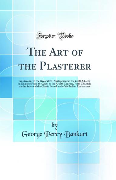Art of the Plasterer: An Account of the Decorative Development of the Craft Chiefly in England From the Xvith to the Xviiith Century With Chapters on the Stucco of the Classic Period and of the Italian Renaissance (Classic Reprint)