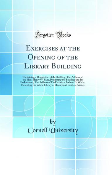 Exercises at the Opening of the Library Building: Containing a Description of the Building; The Address of the Hon. Henry W. Sage Presenting the Building and Its Endowment; The Address of Ex-President Andrew D. White Presenting the White Library of Hist